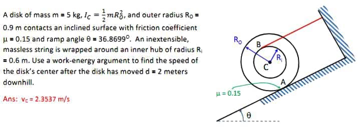 A disk of mass m = 5 kg, Ic =mR3, and outer radius Ro =
0.9 m contacts an inclined surface with friction coefficient
H = 0.15 and ramp angle e = 36.8699°. An inextensible,
massless string is wrapped around an inner hub of radius R,
= 0.6 m. Use a work-energy argument to find the speed of
Ro
B
R,
the disk's center after the disk has moved d = 2 meters
downhill.
A
Ans: ve = 2.3537 m/s
u = 0.15
