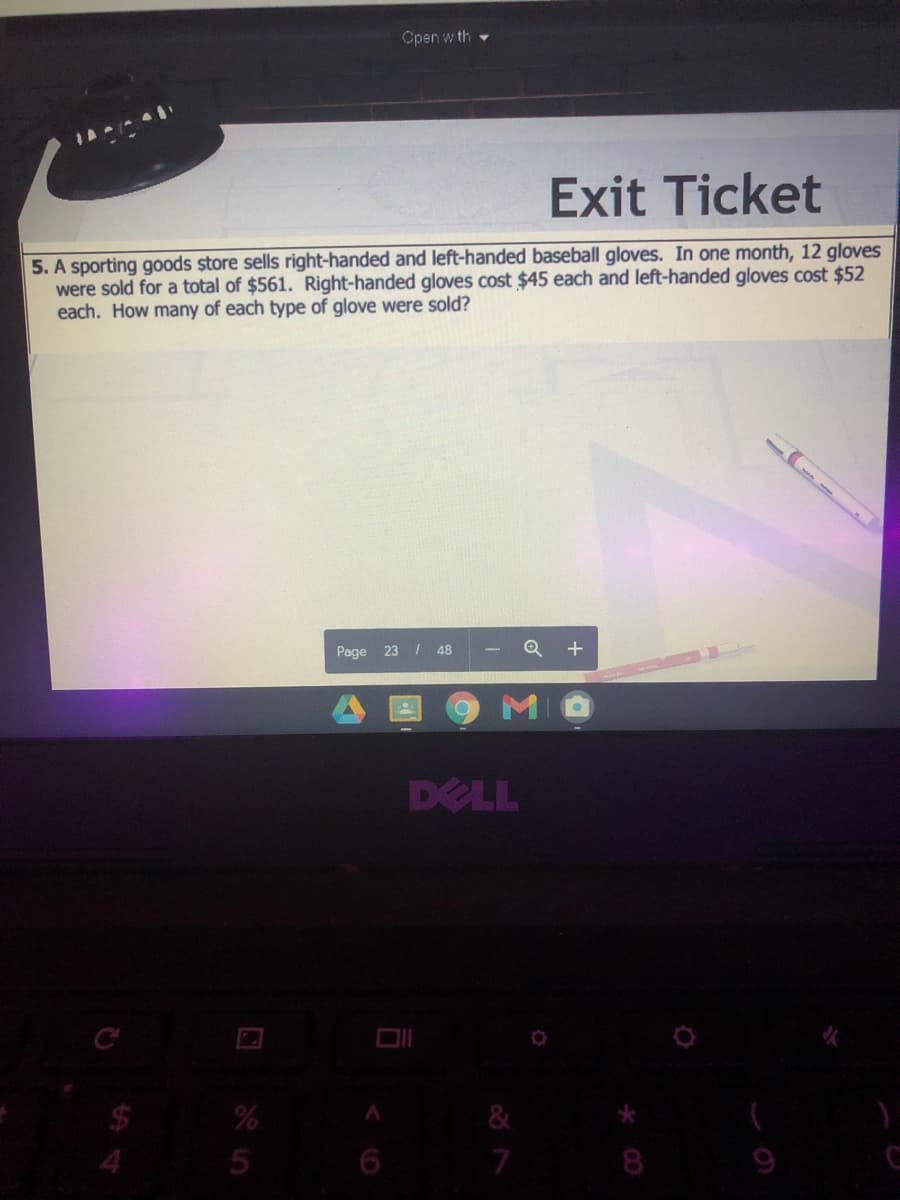 Open w th
Exit Ticket
5. A sporting goods store sells right-handed and left-handed baseball gloves. In one month, 12 gloves
were sold for a total of $561. Right-handed gloves cost $45 each and left-handed gloves cost $52
each. How many of each type of glove were sold?
Page 23 / 48
Q +
DELL
7.
8
9
