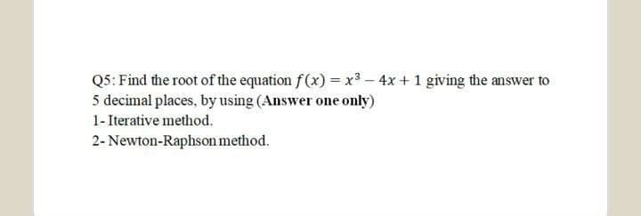 Q5: Find the root of the equation f (x) = x3 – 4x + 1 giving the answer to
5 decimal places, by using (Answer one only)
1- Iterative method.
2- Newton-Raphson method.
