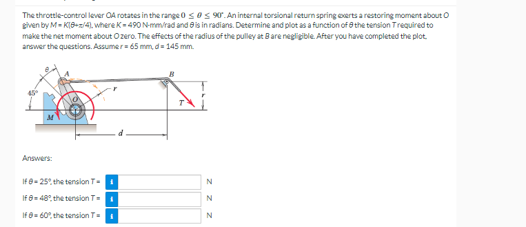 The throttle-control lever OA rotates in the range 0 ≤ 0≤ 90°. An internal torsional return spring exerts a restoring moment about O
given by M = K(0+1/4), where K = 490 N-mm/rad and is in radians. Determine and plot as a function of the tension Trequired to
make the net moment about Ozero. The effects of the radius of the pulley at Bare negligible. After you have completed the plot.
answer the questions. Assumer = 65 mm, d = 145 mm.
B
45°
Answers:
If 8 = 25%, the tension T =
i
If
8 = 48%, the tension T=
i
If 8 = 60%, the tension T = 1
N
N
N