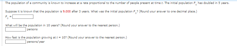 The population of a community is known to increase at a rate proportional to the number of people present at time t. The initial population P has doubled in 5 years.
D
Suppose it is known that the population is 9,000 after 3 years. What was the initial population P? (Round your answer to one decimal place.)
=
What will be the population in 10 years? (Round your answer to the nearest person.)
persons
How fast is the population growing at t = 10? (Round your answer to the nearest person.)
persons/year