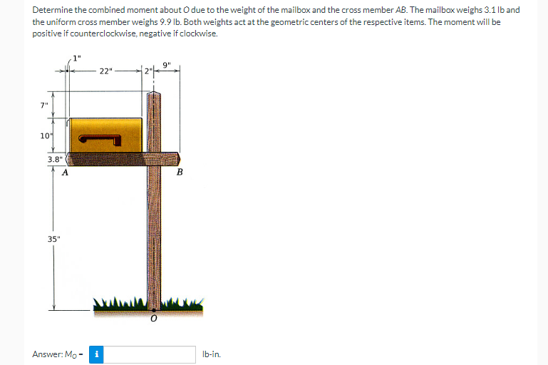 Determine the combined moment about O due to the weight of the mailbox and the cross member AB. The mailbox weighs 3.1 lb and
the uniform cross member weighs 9.9 lb. Both weights act at the geometric centers of the respective items. The moment will be
positive if counterclockwise, negative if clockwise.
9"
22"
7"
10
3.8"
35"
Answer: Mo-
0
to
B
lb-in.