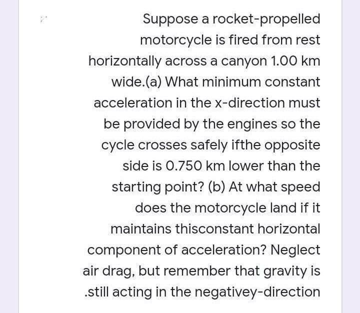 Suppose a rocket-propelled
motorcycle is fired from rest
horizontally across a canyon 1.00 km
wide.(a) What minimum constant
acceleration in the x-direction must
be provided by the engines so the
cycle crosses safely ifthe opposite
side is 0.750 km lower than the
starting point? (b) At what speed
does the motorcycle land if it
maintains thisconstant horizontal
component of acceleration? Neglect
air drag, but remember that gravity is
.still acting in the negativey-direction
