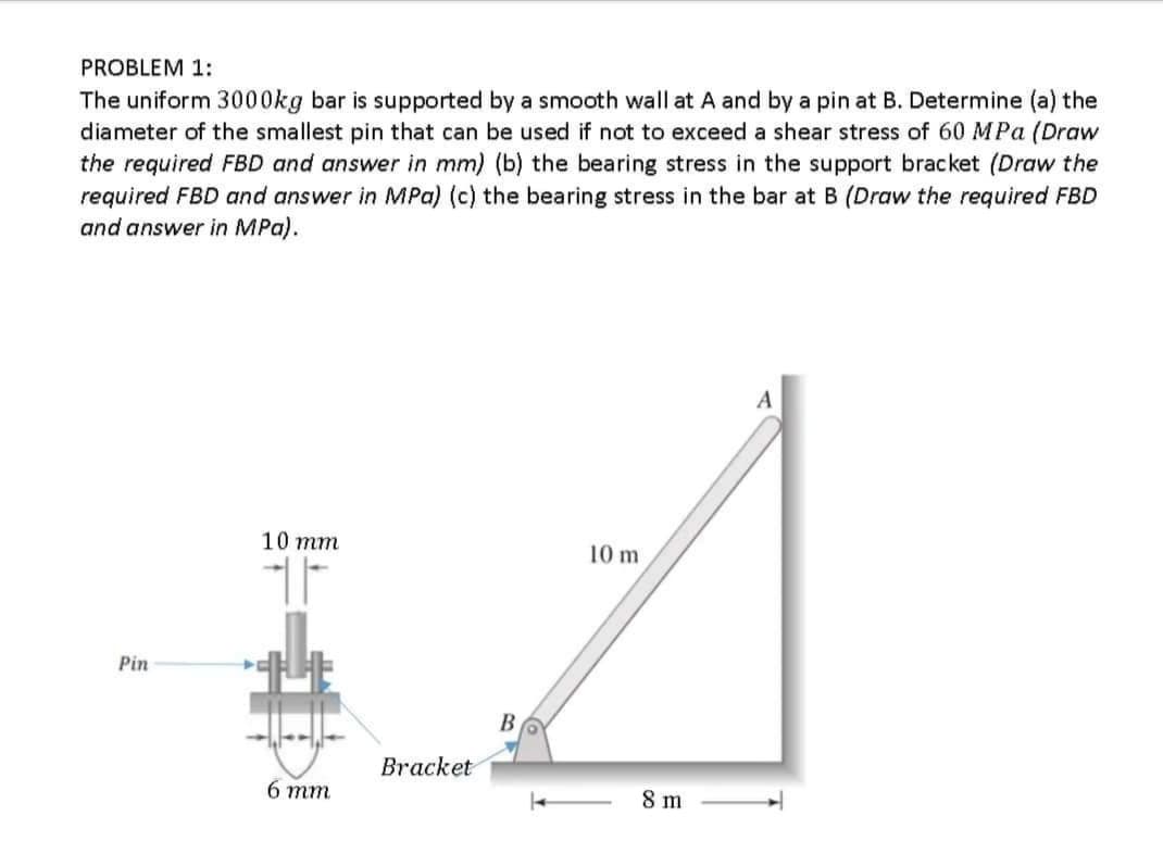 PROBLEM 1:
The uniform 3000kg bar is supported by a smooth wall at A and by a pin at B. Determine (a) the
diameter of the smallest pin that can be used if not to exceed a shear stress of 60 MPa (Draw
the required FBD and answer in mm) (b) the bearing stress in the support bracket (Draw the
required FBD and answer in MPa) (c) the bearing stress in the bar at B (Draw the required FBD
and answer in MPa).
A
10 mm
10 m
Pin
B
Bracket
6 тm
8 m
