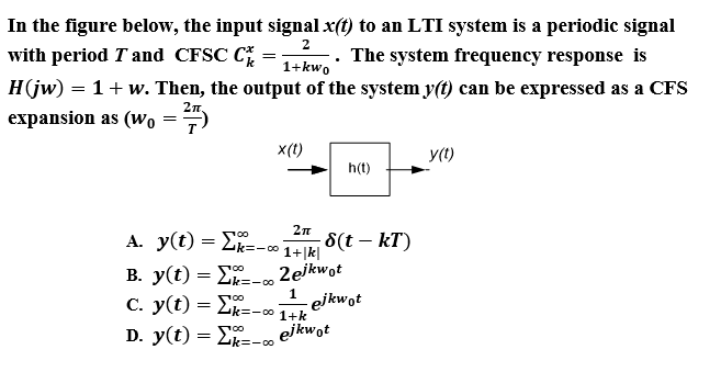 In the figure below, the input signal x(t) to an LTI system is a periodic signal
with period T and CFSC C
H(jw) = 1+ w. Then, the output of the system y(t) can be expressed as a CFS
-. The system frequency response is
1+kwo
2n,
expansion as (wo =
x(t)
y(1)
h(t)
2n
A. y(t) = Lk=-
8(t – kT)
1+|k|
B. y(t) = E
C. y(t) = Lk=-0 1+k
D. y(t) = Lk=-0
2ejkwot
Zk=-00
1
ejkwot
ejkwot

