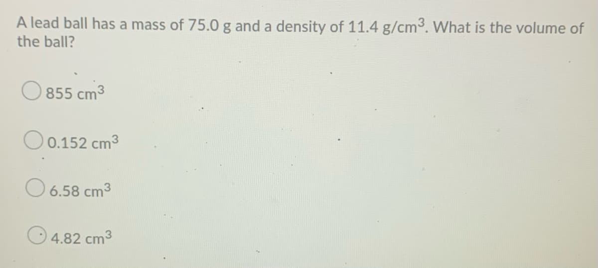 A lead ball has a mass of 75.0g and a density of 11.4 g/cm3. What is the volume of
the ball?
855 cm3
O0.152 cm3
O 6.58 cm3
O 4.82 cm3

