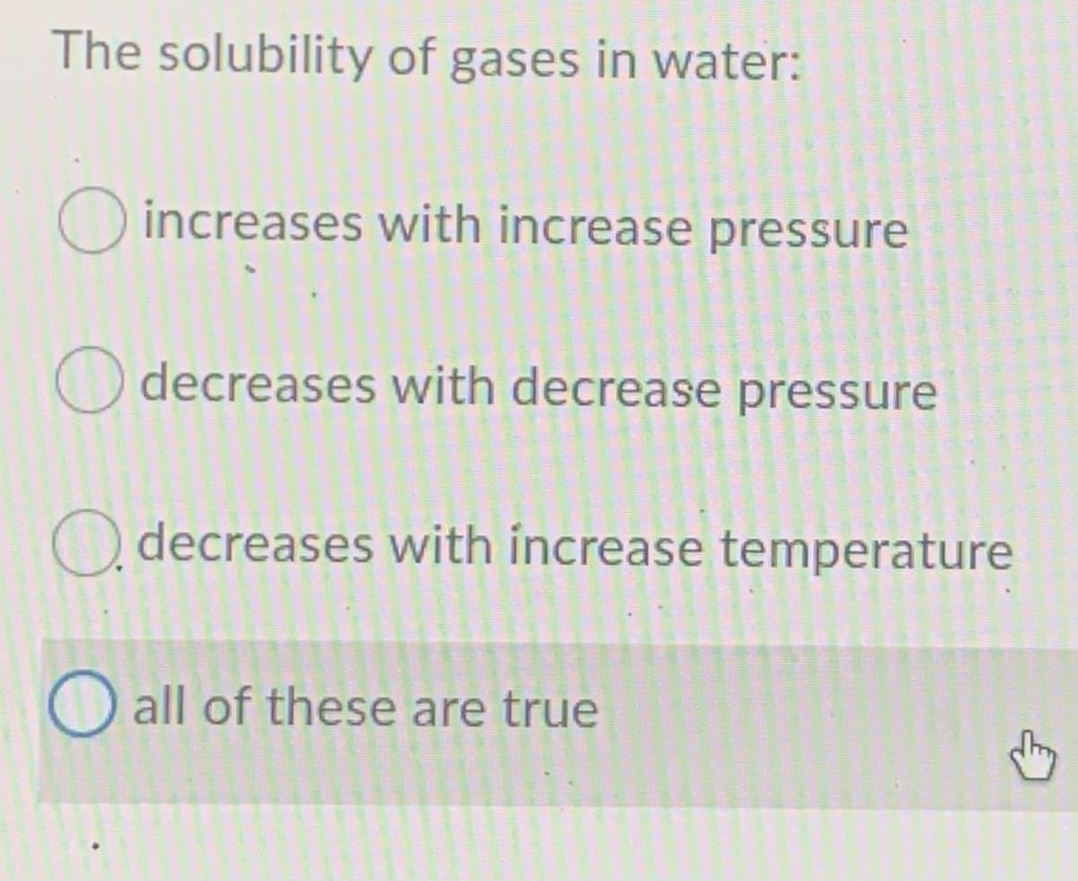 The solubility of gases in water:
O increases with increase pressure
O decreases with decrease pressure
O decreases with increase temperature
O all of these are true
