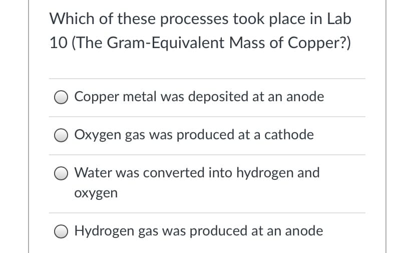 Which of these processes took place in Lab
10 (The Gram-Equivalent Mass of Copper?)
Copper metal was deposited at an anode
Oxygen gas was produced at a cathode
Water was converted into hydrogen and
охудen
O Hydrogen gas was produced at an anode
