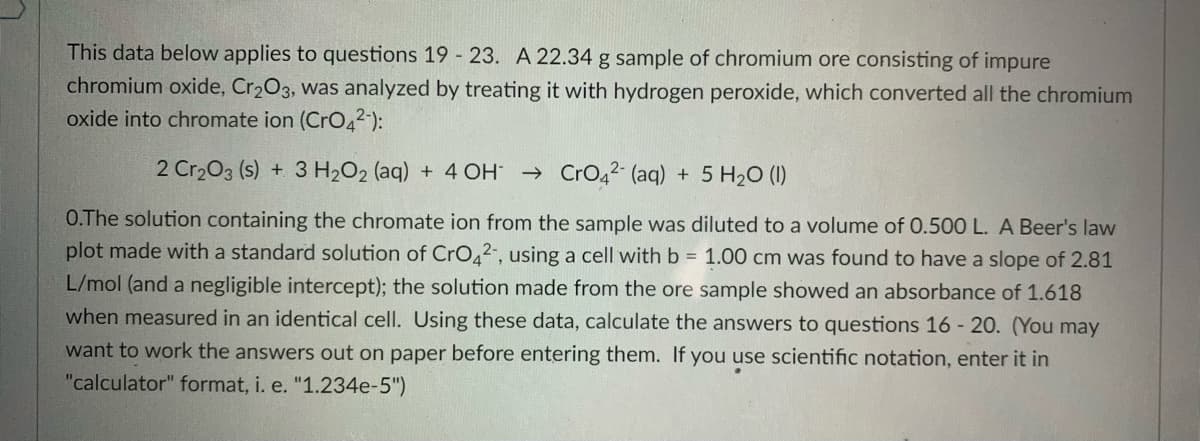 This data below applies to questions 19 23. A 22.34 g sample of chromium ore consisting of impure
chromium oxide, Cr203, was analyzed by treating it with hydrogen peroxide, which converted all the chromium
oxide into chromate ion (CrO42-):
2 Cr203 (s) + 3 H2O2 (aq) + 4 OH → CrO42- (aq)
+ 5 H20 (I)
O.The solution containing the chromate ion from the sample was diluted to a volume of 0.500 L. A Beer's law
plot made with a standard solution of CrO,2", using a cell with b = 1.00 cm was found to have a slope of 2.81
L/mol (and a negligible intercept); the solution made from the ore sample showed an absorbance of 1.618
when measured in an identical cell. Using these data, calculate the answers to questions 16 - 20. (You may
want to work the answers out on paper before entering them. If you use scientific notation, enter it in
"calculator" format, i. e. "1.234e-5")
