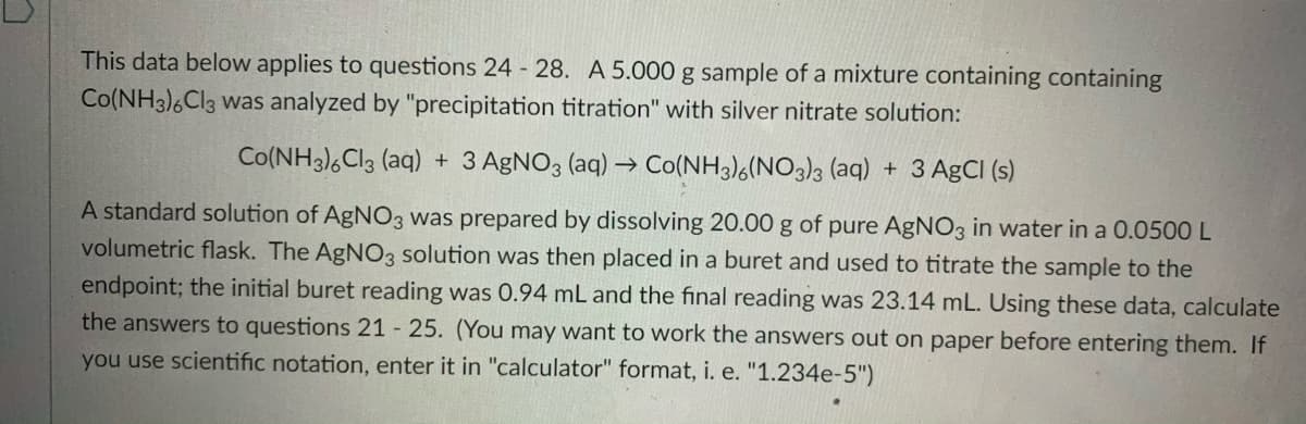 This data below applies to questions 24 28. A 5.000 g sample of a mixture containing containing
Co(NH3)6CI3 was analyzed by "precipitation titration" with silver nitrate solution:
Co(NH3),Cl3 (aq) + 3 AGNO3 (aq) → Co(NH3)6(NO3)3 (aq) + 3 AgCI (s)
A standard solution of AgNO3 was prepared by dissolving 20.00 g of pure AGNO3 in water in a 0.0500 L
volumetric flask. The AgNO3 solution was then placed in a buret and used to titrate the sample to the
endpoint; the initial buret reading was 0.94 mL and the final reading was 23.14 mL. Using these data, calculate
the answers to questions 21 - 25. (You may want to work the answers out on paper before entering them. If
you use scientific notation, enter it in "calculator" format, i. e. "1.234e-5")
