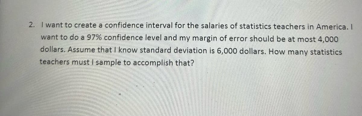 2. I want to create a confidence interval for the salaries of statistics teachers in America. I
want to do a 97% confidence level and my margin of error should be at most 4,000
dollars. Assume that I know standard deviation is 6,000 dollars. How many statistics
teachers must I sample to accomplish that?