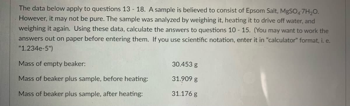 The data below apply to questions 13 18. A sample is believed to consist of Epsom Salt, MgSO4 7H20.
However, it may not be pure. The sample was analyzed by weighing it, heating it to drive off water, and
weighing it again. Using these data, calculate the answers to questions 10 - 15. (You may want to work the
answers out on paper before entering them. If you use scientific notation, enter it in "calculator" format, i. e.
"1.234e-5")
30.453 g
Mass of empty beaker:
Mass of beaker plus sample, before heating:
31.909 g
31.176 g
Mass of beaker plus sample, after heating:
