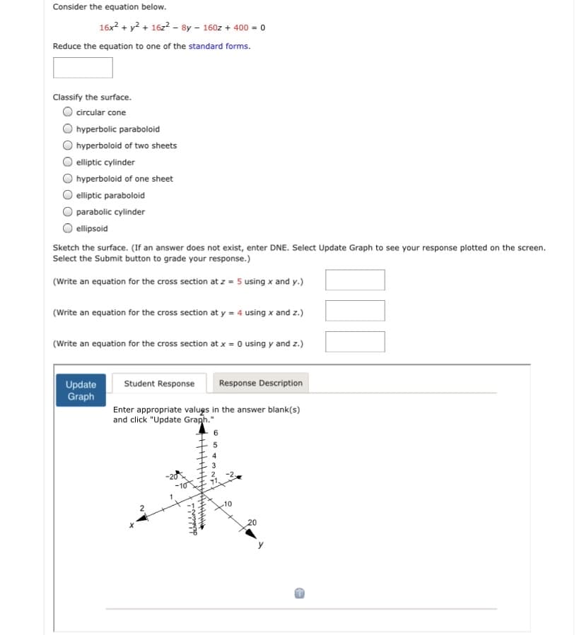 Consider the equation below.
16x? + y? + 16z2 - 8y - 160z + 400 = 0
Reduce the equation to one of the standard forms.
Classify the surface.
O circular cone
hyperbolic paraboloid
hyperboloid of two sheets
O elliptic cylinder
hyperboloid of one sheet
elliptic paraboloid
parabolic cylinder
O ellipsoid
Sketch the surface. (If an answer does not exist, enter DNE. Select Update Graph to see your response plotted on the screen.
Select the Submit button to grade your response.)
(Write an equation for the cross section at z = 5 using x and y.)
(Write an equation for the cross section at y = 4 using x and z.)
(Write an equation for the cross section at x = 0 using y and z.)
Student Response
Response Description
Update
Graph
Enter appropriate valugs in the answer blank(s)
and click "Update Graph."
6
4
3
2.
-2,
-10
20
