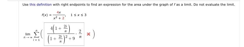 Use this definition with right endpoints to find an expression for the area under the graph of f as a limit. Do not evaluate the limit.
4x
f(x)
1sx< 3
x2 + 2
2i
4|1+
2
*)
n
lim
(1+ #)* +
i- 1
