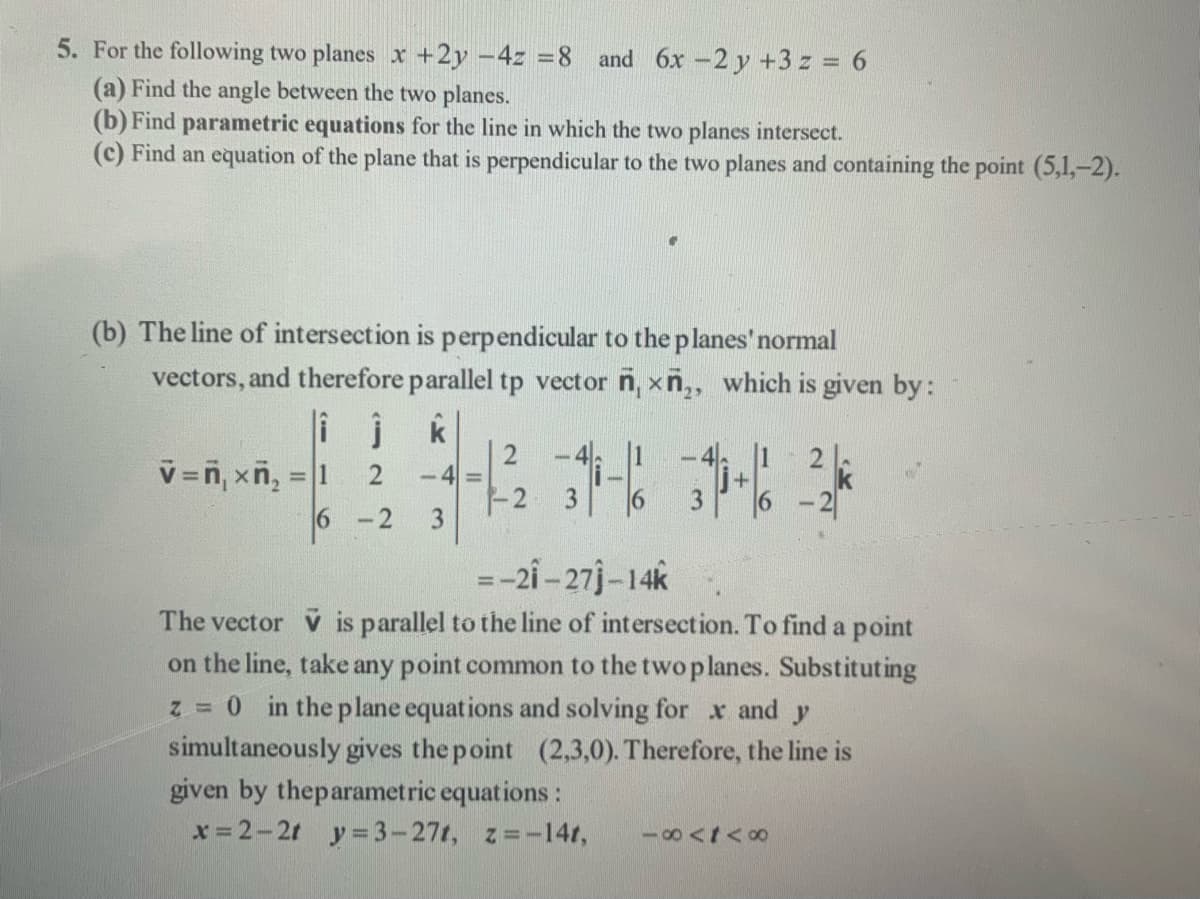 5. For the following two planes x+2y -4z =8 and 6x -2 y +3 z = 6
(a) Find the angle between the two planes.
(b) Find parametric equations for the line in which the two planes intersect.
(c) Find an equation of the plane that is perpendicular to the two planes and containing the point (5,1,-2).
(b) The line of intersection is perpendicular to the planes'normal
vectors, and therefore parallel tp vector n, xn,, which is given by:
i j
v=n, xñ, = 1
k
| 2
-4
2.
%3D
6 -2
-2
3
6 -2
1,
=-2i - 27j-14k
The vector V is parallel to the line of intersection. To find a point
on the line, take any point common to the two planes. Substituting
z = 0 in the plane equations and solving for x and y
simultaneously gives the point (2,3,0). Therefore, the line is
given by theparametric equations:
x = 2-2t y=3-271, z=-14t,
18<t<o
