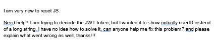 I am very new to react JS.
Need help!! I am trying to decode the JWT token, but I wanted it to show actually useriD instead
of a long string. I have no idea how to solve it, can anyone help me fix this problem? and please
explain what went wrong as well, thanks!!!
