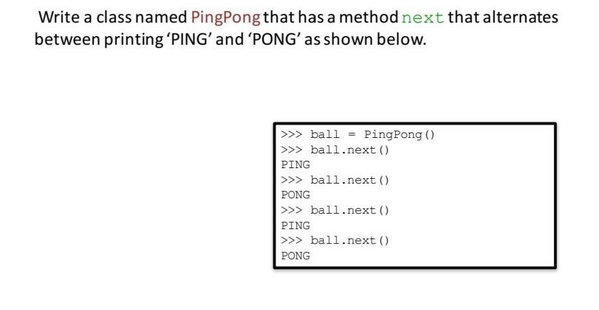 Write a class named PingPong that has a method next that alternates
between printing 'PING' and 'PONG' as shown below.
>>> ball- PingPong ()
>>> ball.next()
PING
>>> ball.next()
PONG
>>> ball.next()
PING
>>> ball.next()
PONG