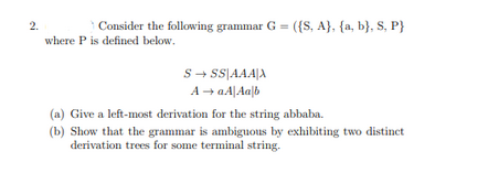 2.
Consider the following grammar G = ({S, A}, {a, b}, S, P}
where P is defined below.
S→ SS AAAX
A → aA|Aalb
(a) Give a left-most derivation for the string abbaba.
(b) Show that the grammar is ambiguous by exhibiting two distinct
derivation trees for some terminal string.