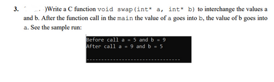 3.-)Write a C function void swap (int* a, int* b) to interchange the values a
and b. After the function call in the main the value of a goes into b, the value of b goes into
a. See the sample run:
Before call a = 5 and b = 9
After call a = 9 and b = 5