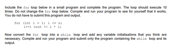 Include the for loop below in a small program and complete the program. The loop should execute 10
times. Do not change the for loop below. Compile and run your program to see for yourself that it works.
You do not have to submit this program and output.
for (int i = 1; i <= n;
i++) cout << i* i;
Now convert the for loop into a while loop and add any variable initialisations that you think are
necessary. Compile and run your program and submit only the program containing the while loop and its
output.