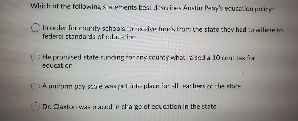 Which of the following statements best describes Austin Peay's education policy?
In order for county schools to receive funds from the state they had to adhere to
federal standards of education
O He promised state funding for any county what raised a 10 cent tax for
education
OA uniform pay scale was put into place for all teachers of the state
O Dr. Claxton was placed in charge of education in the state
