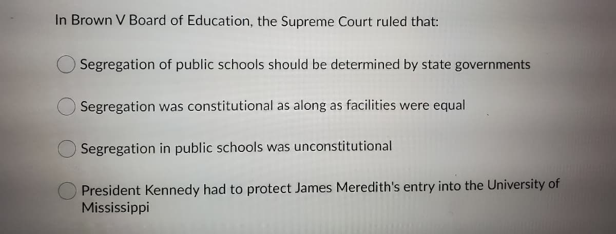 In Brown V Board of Education, the Supreme Court ruled that:
Segregation of public schools should be determined by state governments
Segregation was constitutional as along as facilities were equal
Segregation in public schools was unconstitutional
O President Kennedy had to protect James Meredith's entry into the University of
Mississippi
