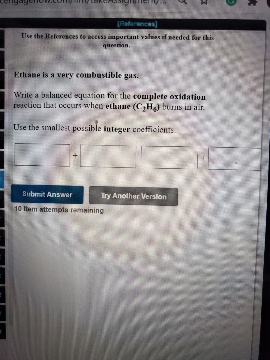 [References]
Use the References to access important values if needed for this
question.
Ethane is a very combustible gas.
Write a balanced equation for the complete oxidation
reaction that occurs when ethane (C,H) burns in air.
Use the smallest possible integer coefficients.
Submit Answer
Try Another Version
10 item attempts remaining
