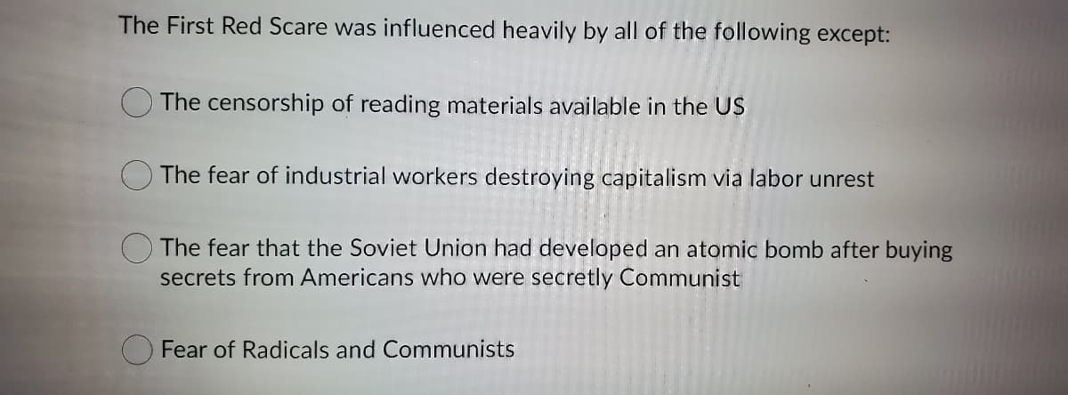 The First Red Scare was influenced heavily by all of the following except:
The censorship of reading materials available in the US
The fear of industrial workers destroying capitalism via labor unrest
The fear that the Soviet Union had developed an atomic bomb after buying
secrets from Americans who were secretly Communist
O Fear of Radicals and Communists
