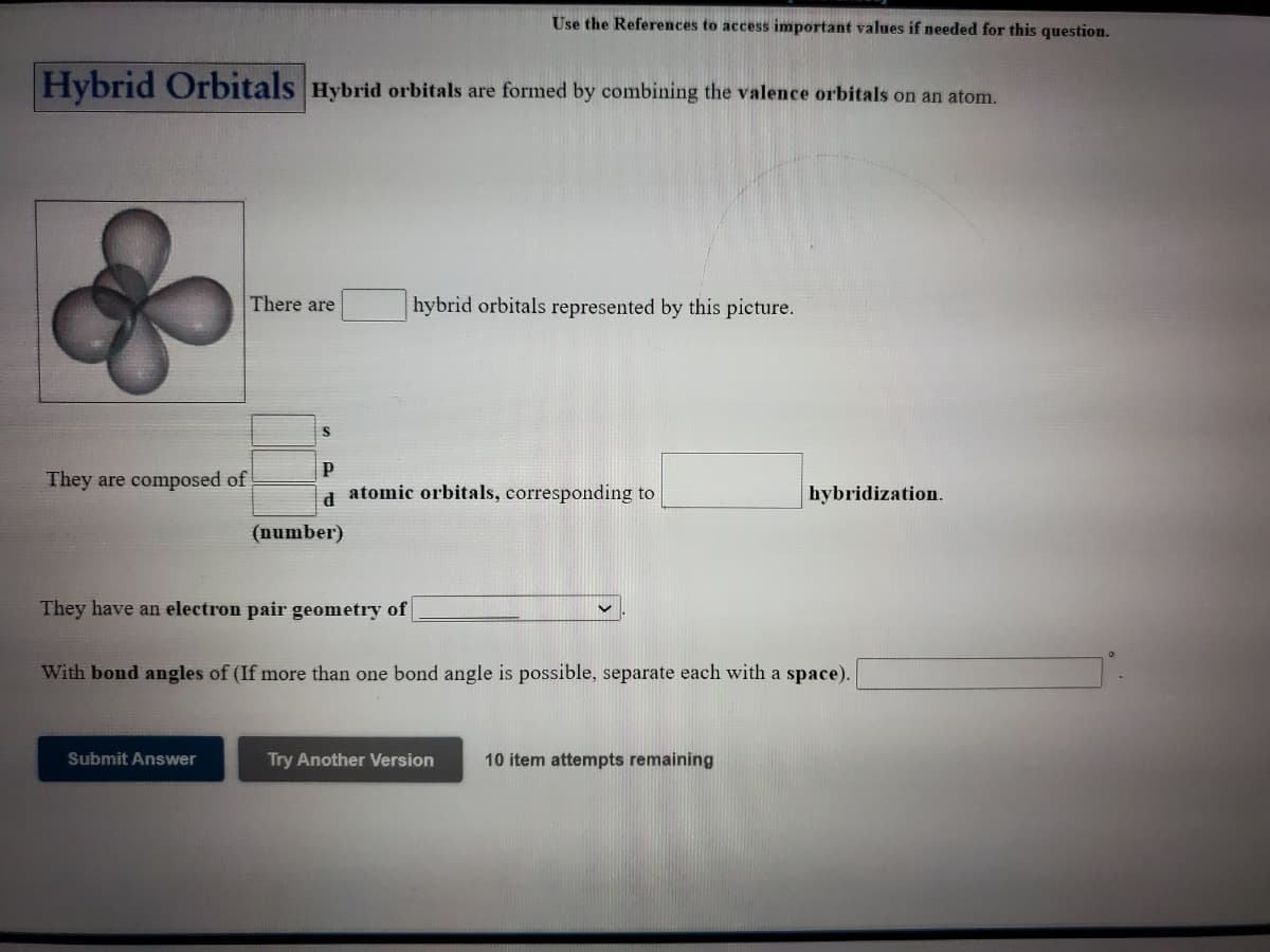 Use the References to access important values if needed for this question.
Hybrid Orbitals Hybrid orbitals are formed by combining the valence orbitals on an atom.
There are
hybrid orbitals represented by this picture.
They are composed of
d atomic orbitals, corresponding to
hybridization.
(number)
They have an electron pair geometry of
With bond angles of (If more than one bond angle is possible, separate each with a space).
Submit Answer
Try Another Version
10 item attempts remaining
