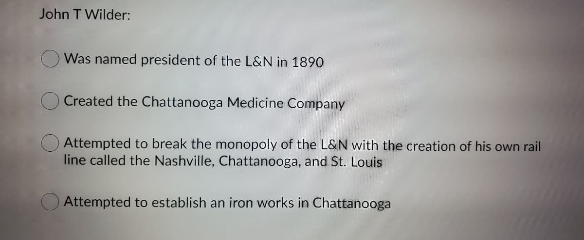 John T Wilder:
Was named president of the L&N in 1890
Created the Chattanooga Medicine Company
Attempted to break the monopoly of the L&N with the creation of his own rail
line called the Nashville, Chattanooga, and St. Louis
Attempted to establish an iron works in Chattanooga
