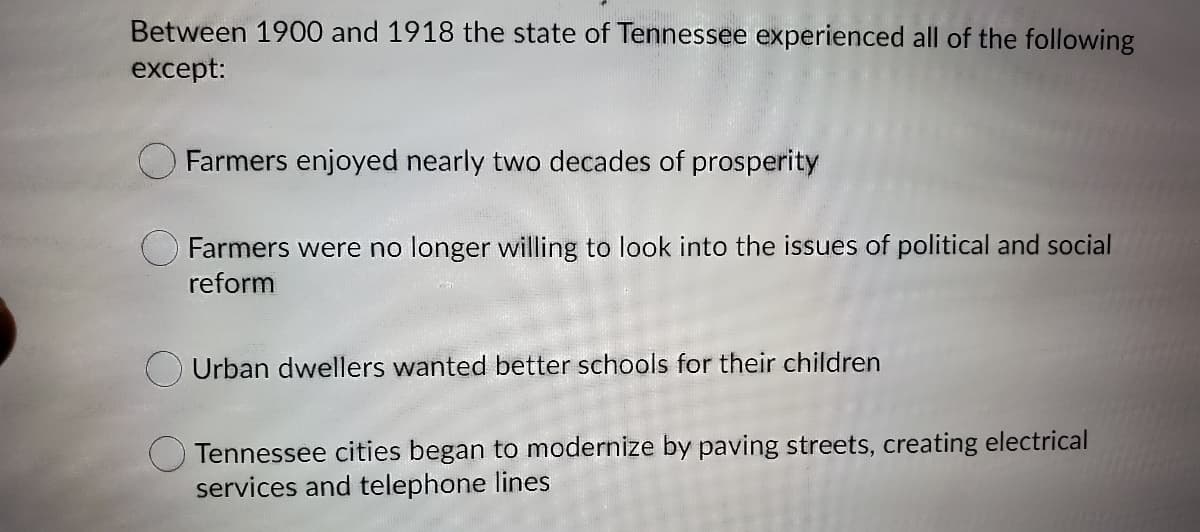 Between 1900 and 1918 the state of Tennessee experienced all of the following
except:
Farmers enjoyed nearly two decades of prosperity
Farmers were no longer willing to look into the issues of political and social
reform
Urban dwellers wanted better schools for their children
O Tennessee cities began to modernize by paving streets, creating electrical
services and telephone lines
