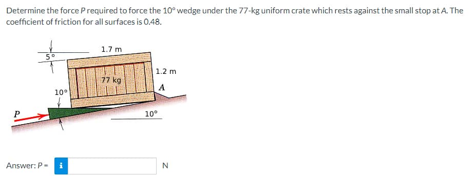 Determine the force P required to force the 10° wedge under the 77-kg uniform crate which rests against the small stop at A. The
coefficient of friction for all surfaces is 0.48.
P
5°
10°
Answer: P = i
1.7 m
77 kg
1.2 m
A
10°
N