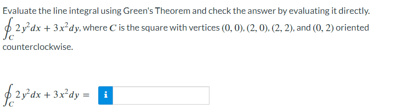 Evaluate the line integral using Green's Theorem and check the answer by evaluating it directly.
2y²dx + 3x²dy, where C is the square with vertices (0, 0), (2, 0), (2, 2), and (0, 2) oriented
counterclockwise.
f2y²dx + 3x²dy =
i