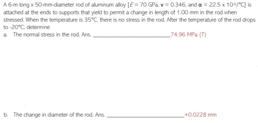 A 6-m long x 50-mm-diameter rod of aluminum alloy [E = 70 GPa, v = 0.346, and a = 22.5 x 10-6/°C] is
attached at the ends to supports that yield to permit a change in length of 1.00 mm in the rod when
stressed. When the temperature is 35°C, there is no stress in the rod. After the temperature of the rod drops
to -20°C, determine
a. The normal stress in the rod. Ans.
74.96 MPa (T)
b. The change in diameter of the rod. Ans.
+0.0228 mm