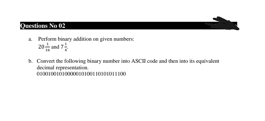 Questions No 02
а.
Perform binary addition on given numbers:
20 and 7-
16
b. Convert the following binary number into ASCII code and then into its equivalent
decimal representation.
01001001010000010100110101011100
