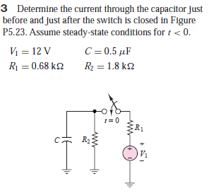 3 Determine the current through the capacitor just
before and just after the switch is closed in Figure
P5.23. Assume steady-state conditions for t < 0.
C = 0.5 µF
V = 12 V
R = 0.68 k2
R2 = 1.8 k2
t= 0
R2
