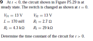 9 At t < 0, the circuit shown in Figure P5.29 is at
steady state. The switch is changed as shown at t = 0.
Vsi = 13 V
Vsz = 13 V
L= 170 mH
R = 2.7 2
R = 4.3 k2
R = 29 k2
Determine the time constant of the circuit for t > 0.
