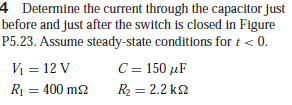 4 Determine the current through the capacitor just
before and just after the switch is closed in Figure
P5.23. Assume steady-state conditions for t < 0.
C= 150 µF
R2 = 2.2 k2
%3D
V = 12 V
R1 = 400 m2
