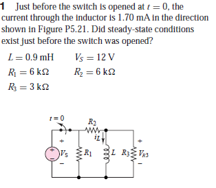 1 Just before the switch is opened at t = 0, the
current through the inductor is 1.70 mA in the direction
shown in Figure P5.21. Did steady-state conditions
exist just before the switch was opened?
L= 0.9 mH
Vs = 12 V
R = 6 k2
R2 = 6 k2
R = 3 k2
t = 0
R2
R1
L R3{Va3
V83
