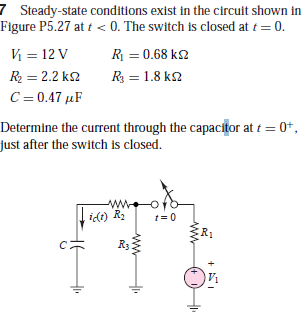 7 Steady-state conditions exist in the circuit shown in
Figure P5.27 at t < 0. The switch is closed at t = 0.
V = 12 V
R = 0.68 k2
R = 2.2 k2
R = 1.8 k2
C= 0.47 µF
Determine the current through the capacitor at t = 0+,
just after the switch is closed.
ww.
idt) R.
t= 0
R1
Ry
ww-
