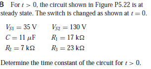 8 For t > 0, the circuit shown in Figure P5.22 is at
steady state. The switch is changed as shown at t = 0.
Vsi = 35 V
C = 11 µF
Vsz = 130 V
R = 17 k2
R = 7 k2
R = 23 k2
Determine the time constant of the circuit for t> 0.
