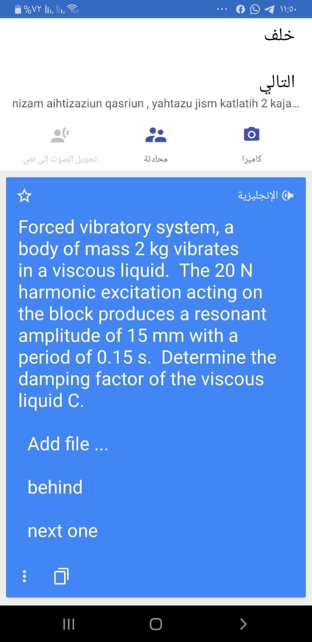 1%VY lI. ln.
11:0.
خلف
التالي
nizam aihtizaziun qasriun , yahtazu jism katlatih 2 kaja.
تحويل الصوت إلى نص
محادثة
كاميرا
الإنجليزية
Forced vibratory system, a
body of mass 2 kg vibrates
in a viscous liquid. The 20 N
harmonic excitation acting on
the block produces a resonant
amplitude of 15 mm with a
period of 0.15 s. Determine the
damping factor of the viscous
liquid C.
Add file ...
behind
next one
II
