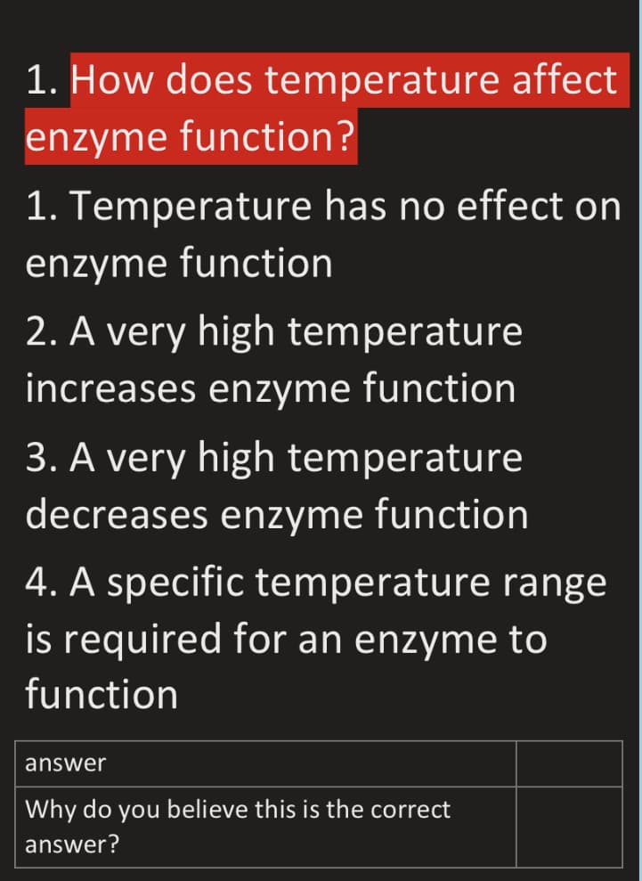 1. How does temperature affect
enzyme function?
1. Temperature has no effect on
enzyme function
2. A very high temperature
increases enzyme function
3. A very high temperature
decreases enzyme function
4. A specific temperature range
is required for an enzyme to
function
answer
Why do you believe this is the correct
answer?
