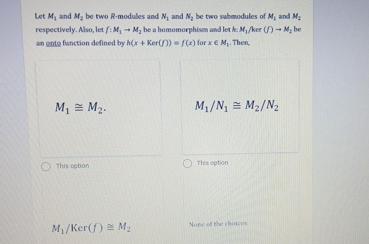 Let M1 and M2 be two R-modules and N, and N2 be two submodules of M1 and M2
respectively. Also, let f: M, M2 be a homomorphism and let h: M1/ker (f) → M2 be
an onto function defined by h(x + Ker(f)) = f(x) for x E M1. Then,
M1 = M2.
M1/N = M2/N2
This option
This option
None of the choices
M/Ker(f) = M2
