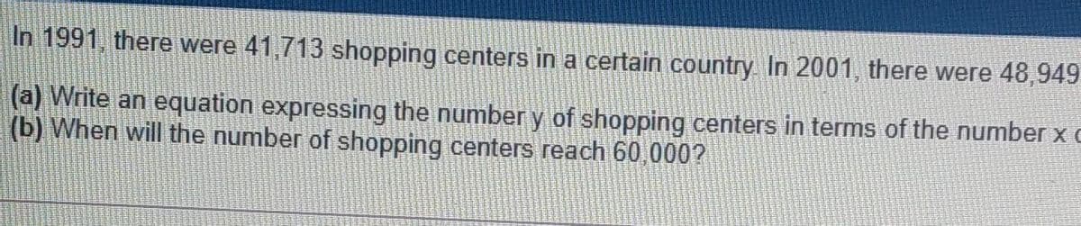 In 1991, there were 41,713 shopping centers in a certain country In 2001, there were 48,949
(a) Write an equation expressing the number y of shopping centers in terms of the number x c
(b) When will the number of shopping centers reach 60,000?
