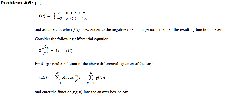 Problem #6: Let
0 <t < T
-2 I <t < 2n
f() =
and assume that when f(t) is extended to the negative t-axis in a periodic manner, the resulting function is even.
Consider the following differential equation.
d?x
8
+ 4x = f(t)
dt
Find a particular solution of the above differential equation of the form
Xp(f) = E An cos t = E g(t, n)
n= 1
n= 1
and enter the function g(t, n) into the answer box below.
