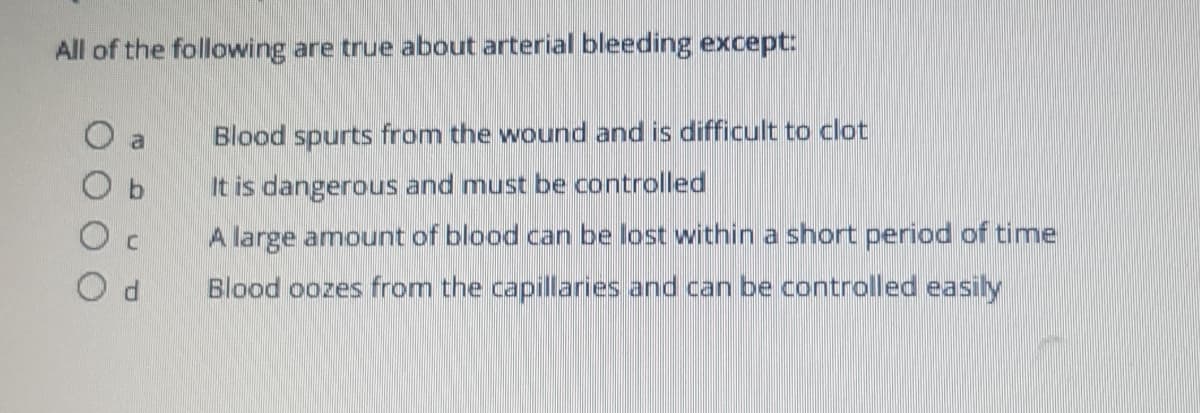 All of the following are true about arterial bleeding except:
a
Blood spurts from the wound and is difficult to clot
It is dangerous and must be controlled
A large amount of blood can be lost within a short period of time
Blood oozes from the capillaries and can be controlled easily

