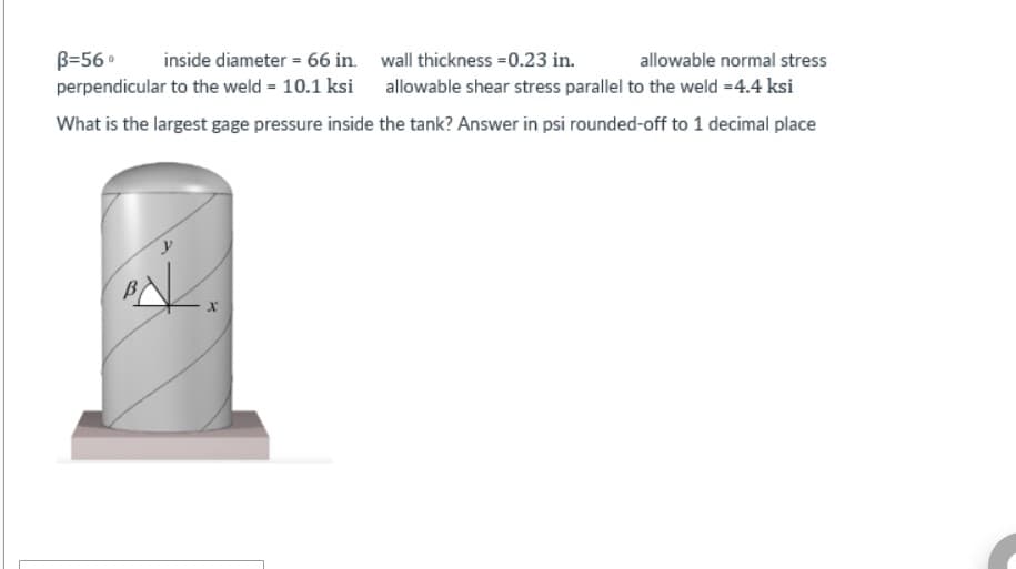 wall thickness=0.23 in.
allowable normal stress
B=56⁰ inside diameter = 66 in.
perpendicular to the weld = 10.1 ksi
allowable shear stress parallel to the weld =4.4 ksi
What is the largest gage pressure inside the tank? Answer in psi rounded-off to 1 decimal place
y
X