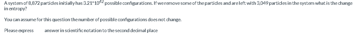 A system of 8,872 particles initially has 3.21*1042 possible configurations. If we remove some of the particles and areleft with 3,049 particles in the system what is the change
in entropy?
You can assume for this question the number of possible configurations does not change.
Please express
answer in scientificnotation to the second decimal place
