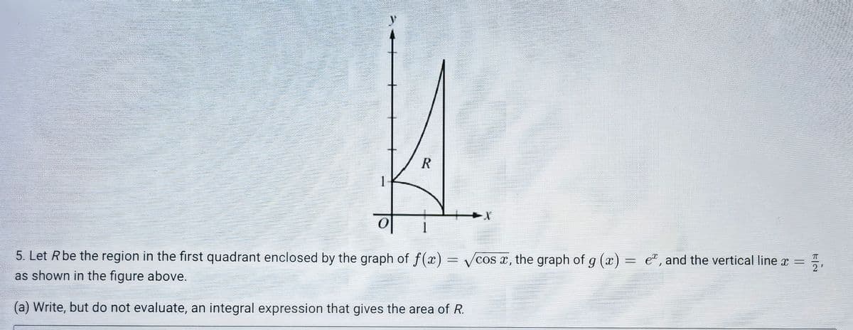 1
5. Let Rbe the region in the first quadrant enclosed by the graph of f(x) = cos x, the graph of g (x) = e", and the vertical line x =
2'
as shown in the figure above.
(a) Write, but do not evaluate, an integral expression that gives the area of R.
